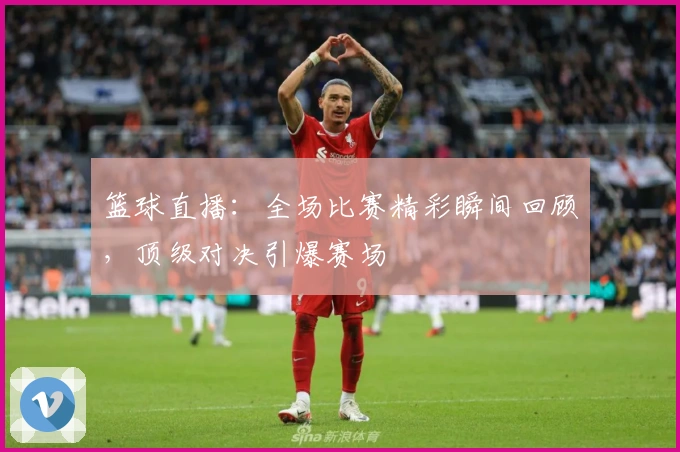 篮球直播：全场比赛精彩瞬间回顾，顶级对决引爆赛场