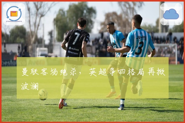 曼联客场绝杀，英超争四格局再掀波澜