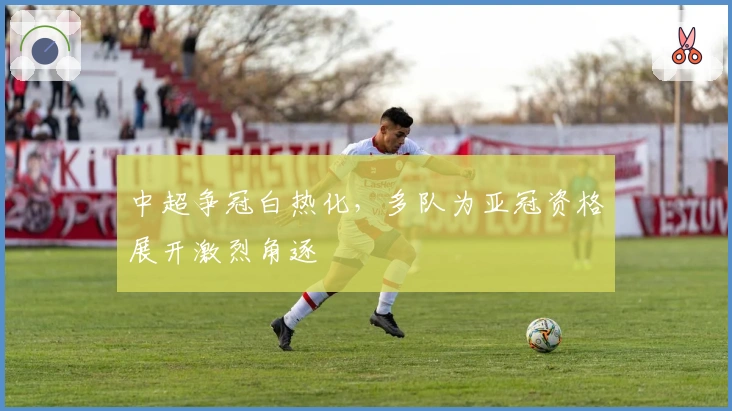 中超争冠白热化，多队为亚冠资格展开激烈角逐