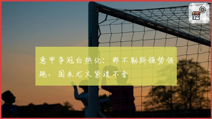 意甲争冠白热化：那不勒斯强势领跑，国米尤文紧追不舍