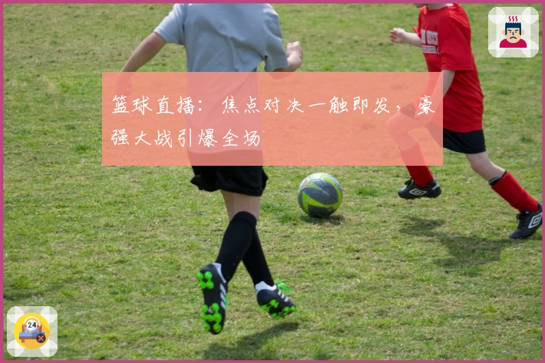 篮球直播：焦点对决一触即发，豪强大战引爆全场