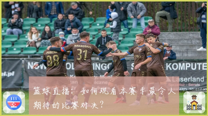 篮球直播:如何观看本赛季最令人期待的比赛对决?