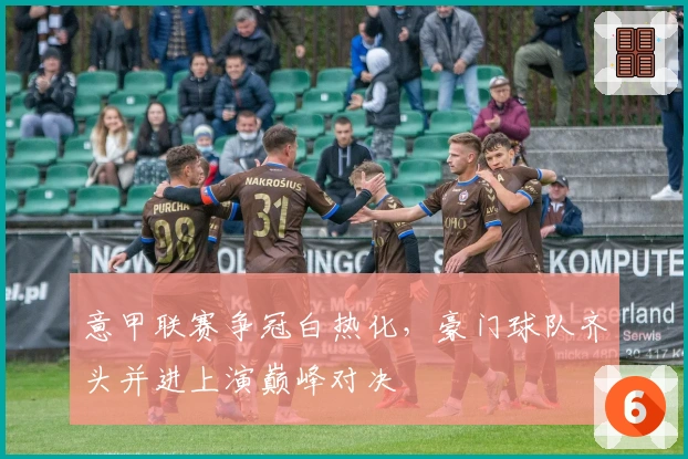 意甲联赛争冠白热化,豪门球队齐头并进上演巅峰对决