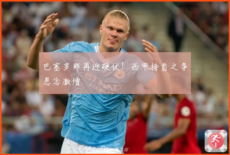 巴塞罗那再迎硬仗！西甲榜首之争悬念激增