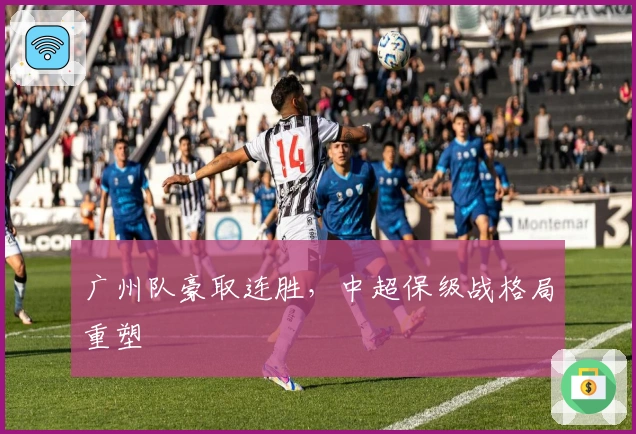 广州队豪取连胜，中超保级战格局重塑