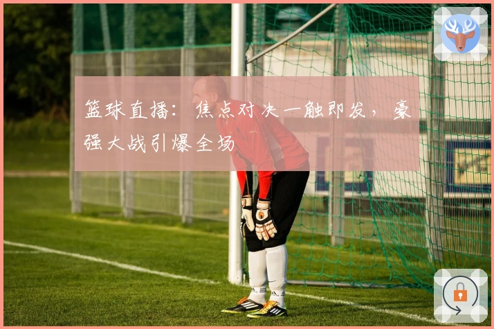 篮球直播：焦点对决一触即发，豪强大战引爆全场