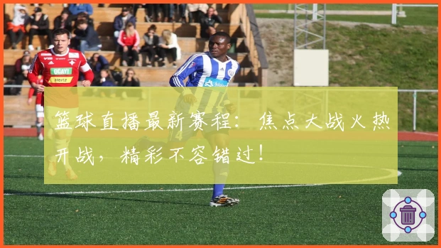 篮球直播最新赛程：焦点大战火热开战，精彩不容错过！