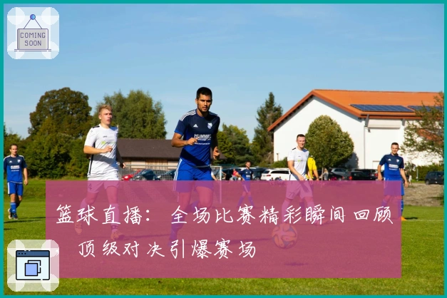 篮球直播:全场比赛精彩瞬间回顾,顶级对决引爆赛场