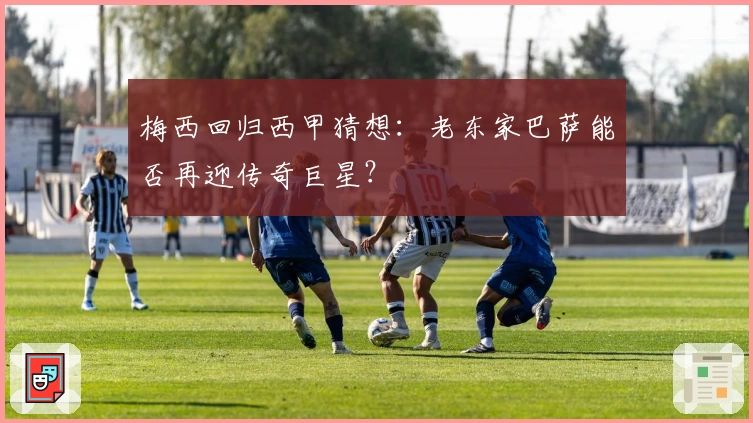 梅西回归西甲猜想:老东家巴萨能否再迎传奇巨星?