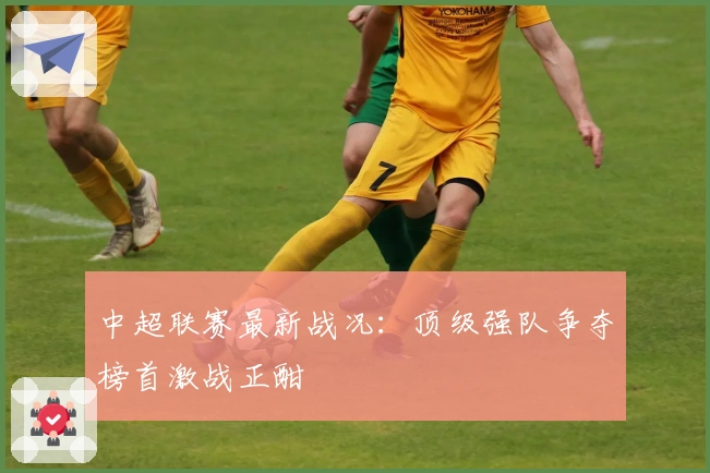 中超联赛最新战况：顶级强队争夺榜首激战正酣