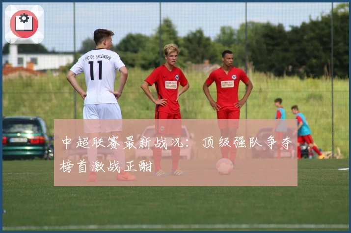 中超联赛最新战况：顶级强队争夺榜首激战正酣